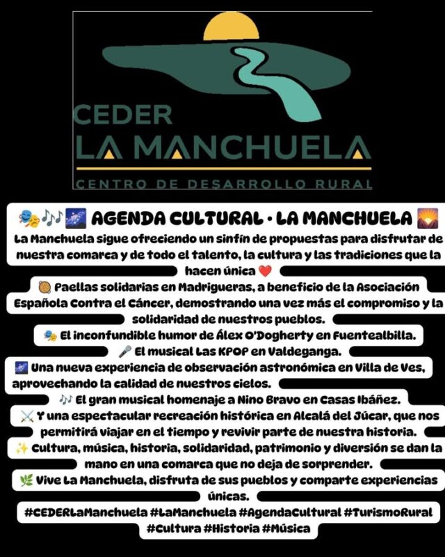 🎭🎶🌌 AGENDA CULTURAL · LA MANCHUELA 🌄
La Manchuela sigue ofreciendo un sinfín de propuestas para disfrutar de nuestra comarca y de todo el talento, la cultura y las tradiciones que la hacen única ❤️
🥘 Paellas solidarias en Madrigueras, a beneficio de la Asociación Española Contra el Cáncer, demostrando una vez más el compromiso y la solidaridad de nuestros pueblos.
 🎭 El inconfundible humor de Álex O'Dogherty en Fuentealbilla.
 🎤 El musical Las KPOP en Valdeganga.
 🌌 Una nueva experiencia de observación astronómica en Villa de Ves, aprovechando la calidad de nuestros cielos.
 🎶 El gran musical homenaje a Nino Bravo en Casas Ibáñez.
 ⚔️ Y una espectacular recreación histórica en Alcalá del Júcar, que nos permitirá viajar en el tiempo y revivir parte de nuestra historia.
✨ Cultura, música, historia, solidaridad, patrimonio y diversión se dan la mano en una comarca que no deja de sorprender.
🌿 Vive La Manchuela, disfruta de sus pueblos y comparte experiencias únicas.
#CEDERLaManchuela #LaManchuela #AgendaCultural #TurismoRural #Cultura #Historia #Música